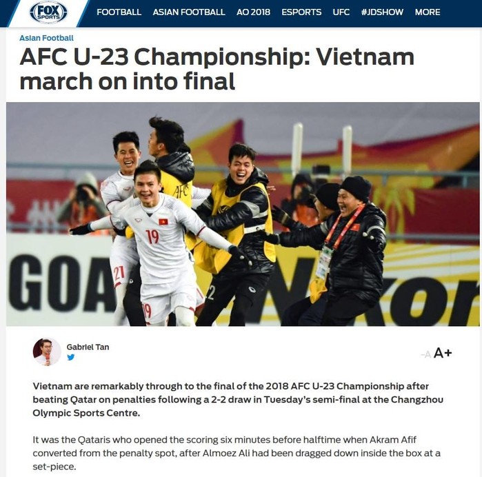 
Trang báo uy tín Fox Sport Asia cũng lên tiếng khen ngợi màn trình diễn của các cầu thủ U23 Việt Nam. BLV Gabriel Tan đã nói rằng:"Việt Nam đã đặt chân vào trận chung kết U23 AFC 2018 sau khi đả bại Qatar trên chấm 11m 4-3 sau khi hòa 2-2 trong 120 phút thi đấu"  sau khi chứng kiến chiến thắng lịch sử của U23 Việt Nam.