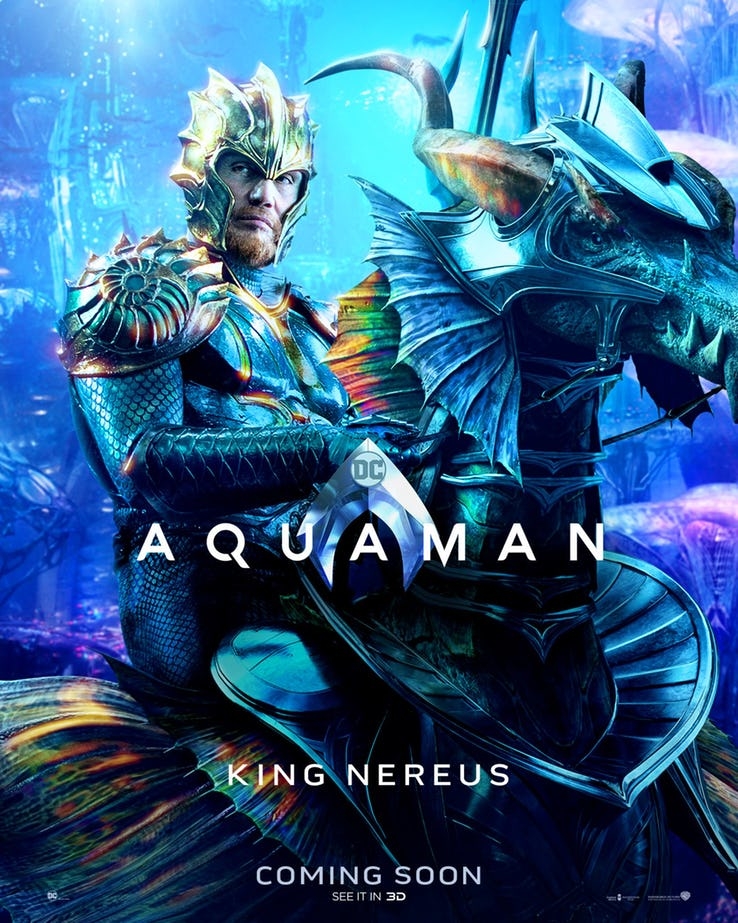 
Vua Nereus (Dolph Lundgren đóng) - cha đẻ của Mera và là một trong những vị lãnh đạo của 7 biển. Tạo hình của Vua Nereus chỉ mới được hé lộ trong trailer thứ 2 của Aquaman. Neareus là người cai trị Xebel, một xã hội dưới đại dương gồm những thành phần tội phạm và bị đuổi khỏi Atlantean. Trong nguyên tác, ông là một kẻ phản diện khá quỷ quyệt. Nhưng James Wan đã cho biết King Nereus trong Aquaman sẽ không thật sự là kẻ phản diện, có thể sau này Aquaman sẽ cùng liên minh với hắn ta để chống lại Orm và Black Manta.