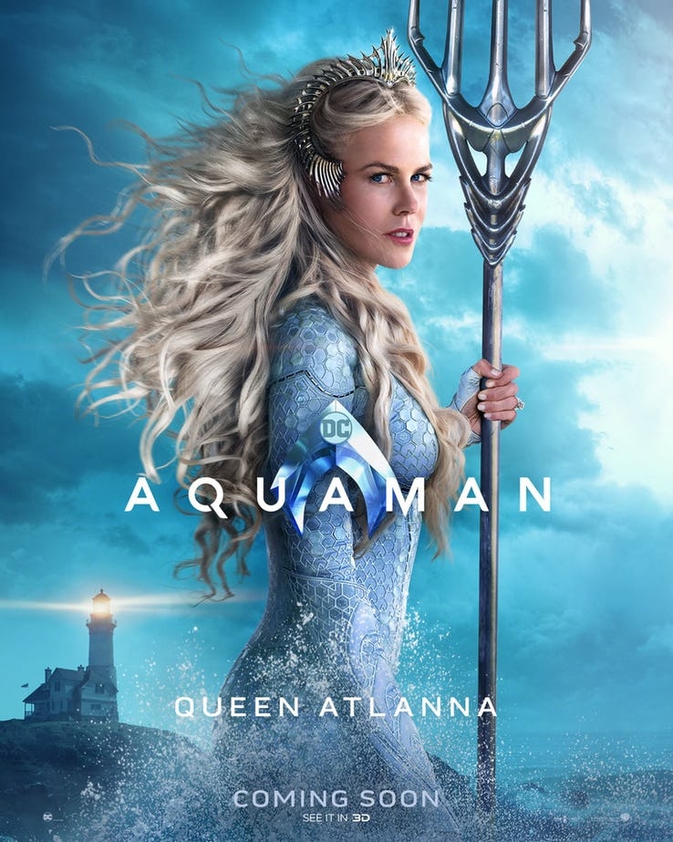 
Nữ hoàng đại dương Atlanna (Nicole Kidman thủ vai) - mẹ đẻ của Aquaman và Orm. Do một tai nạn chưa được tiết lộ, bà mắc cạn ở gần ngọn hải đăng nơi cha của Arthur Curry sống. Hai người có con và sống hạnh phúc với nhau đến khi biến cố lớn xảy đến khi bà qua đời. Nữ hoàng Atlanna cũng là chủ nhân của chiếc đinh ba 5 chỉa. 